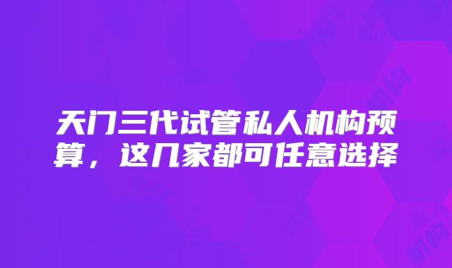 天门三代试管私人机构预算,这几家都可任意选择