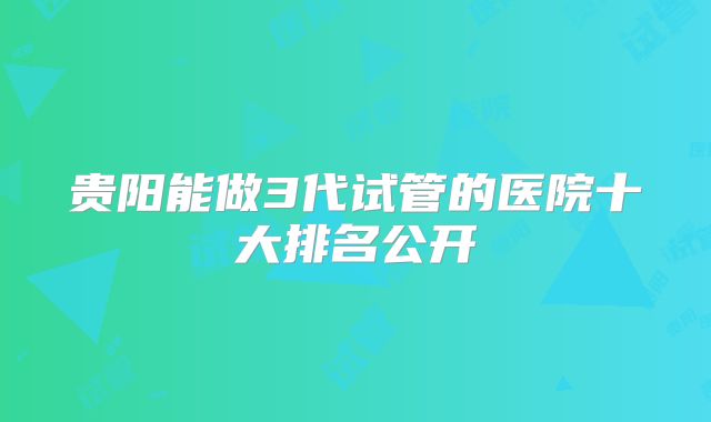 贵阳能做3代试管的医院十大排名公开