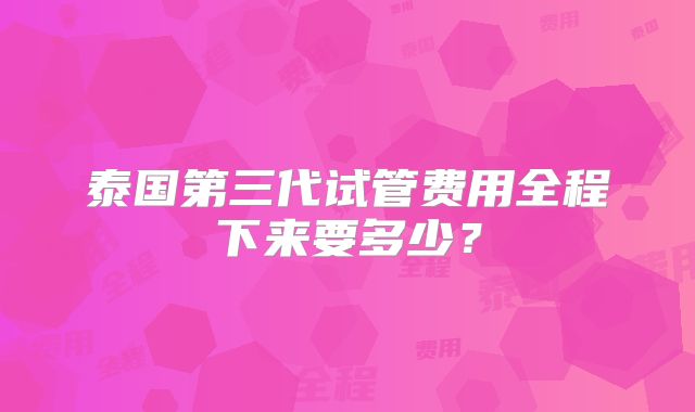 泰国第三代试管费用全程下来要多少？