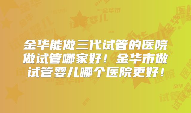 金华能做三代试管的医院做试管哪家好！金华市做试管婴儿哪个医院更好！