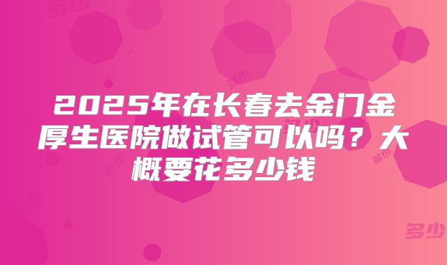 2025年在长春去金门金厚生医院做试管可以吗?大概要花多少钱