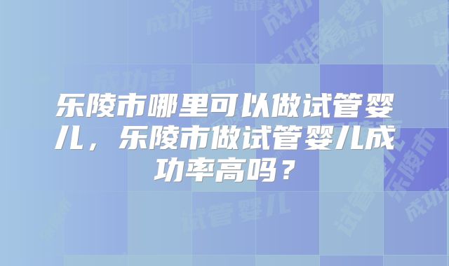 乐陵市哪里可以做试管婴儿，乐陵市做试管婴儿成功率高吗？