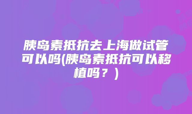 胰岛素抵抗去上海做试管可以吗(胰岛素抵抗可以移植吗？)