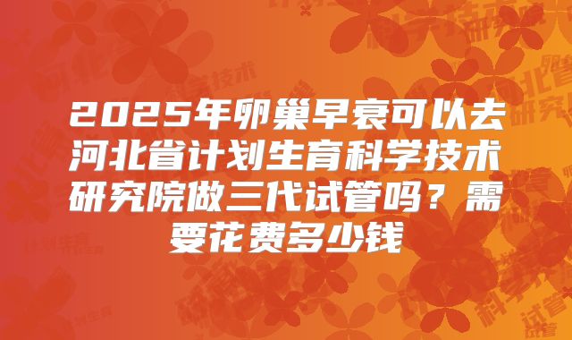 2025年卵巢早衰可以去河北省计划生育科学技术研究院做三代试管吗？需要花费多少钱