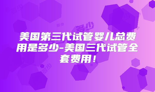 美国第三代试管婴儿总费用是多少-美国三代试管全套费用！