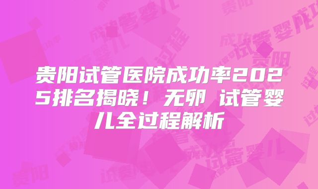 贵阳试管医院成功率2025排名揭晓!无卵�试管婴儿全过程解析