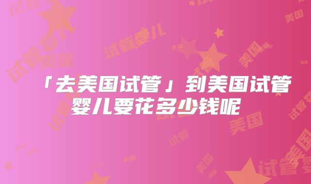 「去美国试管」到美国试管婴儿要花多少钱呢