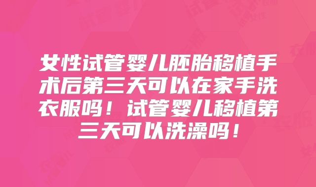 女性试管婴儿胚胎移植手术后第三天可以在家手洗衣服吗！试管婴儿移植第三天可以洗澡吗！
