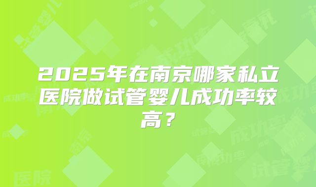2025年在南京哪家私立医院做试管婴儿成功率较高?