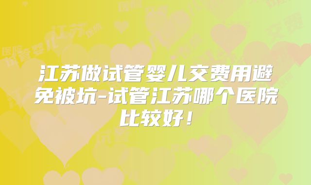 江苏做试管婴儿交费用避免被坑-试管江苏哪个医院比较好!