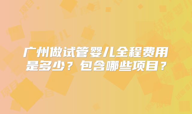 广州做试管婴儿全程费用是多少?包含哪些项目?
