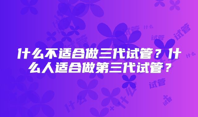 什么不适合做三代试管?什么人适合做第三代试管?