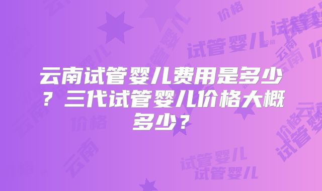 云南试管婴儿费用是多少?三代试管婴儿价格大概多少?