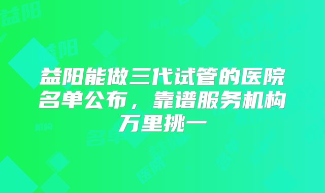 益阳能做三代试管的医院名单公布，靠谱服务机构万里挑一