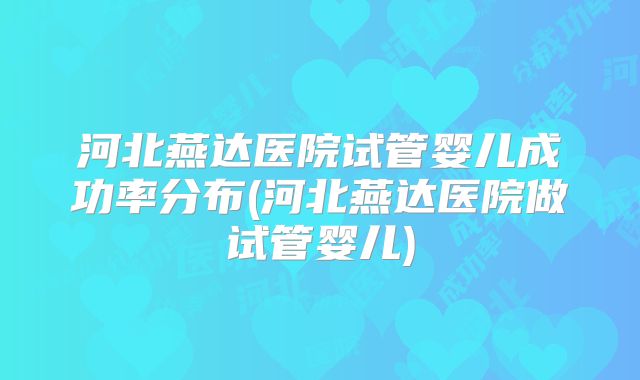 河北燕达医院试管婴儿成功率分布(河北燕达医院做试管婴儿)