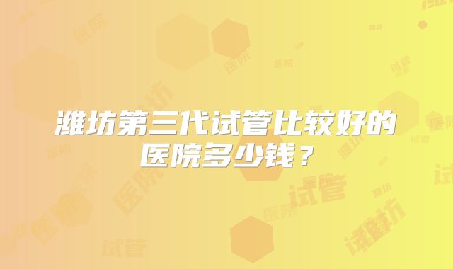 潍坊第三代试管比较好的医院多少钱?