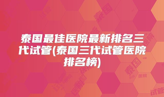 泰国最佳医院最新排名三代试管(泰国三代试管医院排名榜)