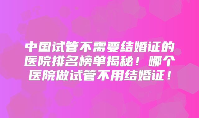 中国试管不需要结婚证的医院排名榜单揭秘!哪个医院做试管不用结婚证!