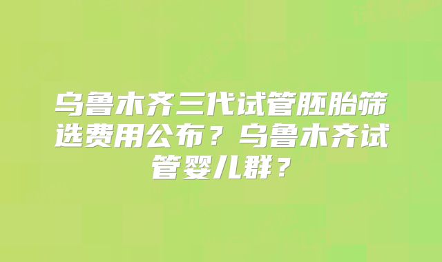乌鲁木齐三代试管胚胎筛选费用公布？乌鲁木齐试管婴儿群？
