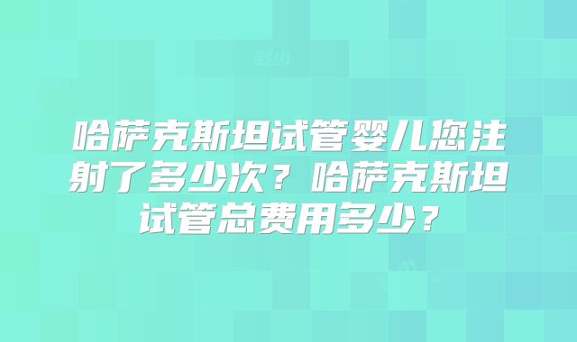 哈萨克斯坦试管婴儿您注射了多少次？哈萨克斯坦试管总费用多少？