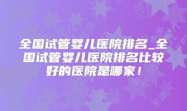 全国试管婴儿医院排名_全国试管婴儿医院排名比较好的医院是哪家!