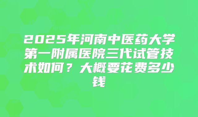 2025年河南中医药大学第一附属医院三代试管技术如何？大概要花费多少钱