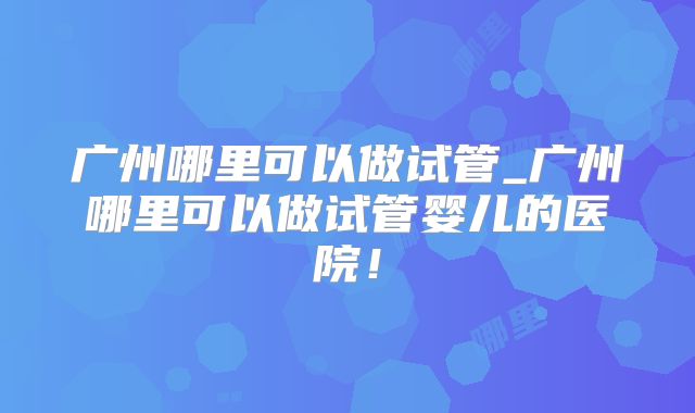 广州哪里可以做试管_广州哪里可以做试管婴儿的医院!