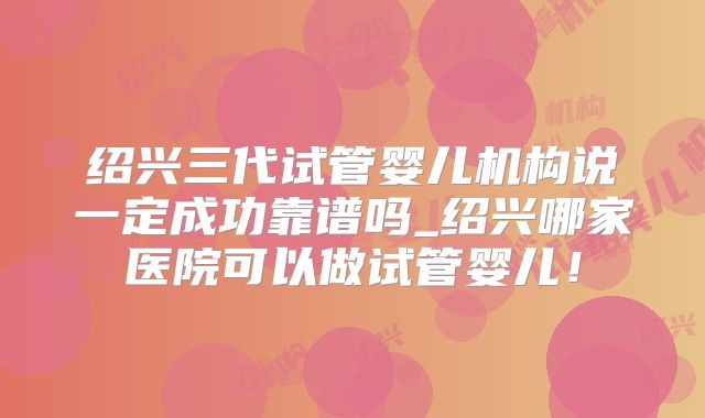 绍兴三代试管婴儿机构说一定成功靠谱吗_绍兴哪家医院可以做试管婴儿!