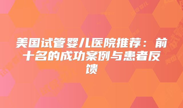 美国试管婴儿医院推荐:前十名的成功案例与患者反馈