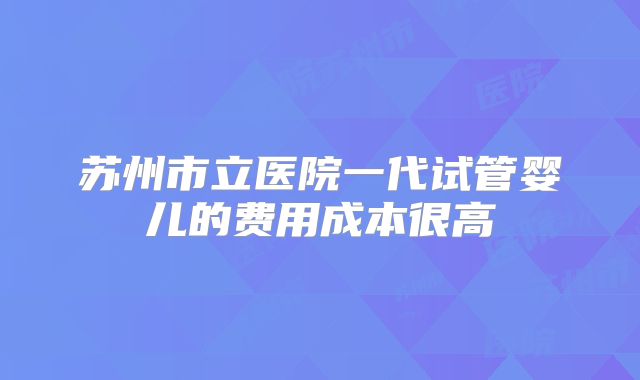 苏州市立医院一代试管婴儿的费用成本很高