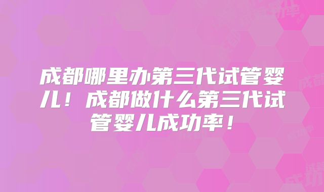 成都哪里办第三代试管婴儿!成都做什么第三代试管婴儿成功率!