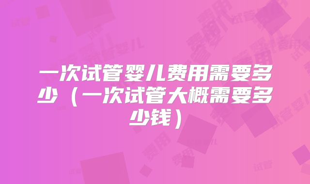 一次试管婴儿费用需要多少（一次试管大概需要多少钱）