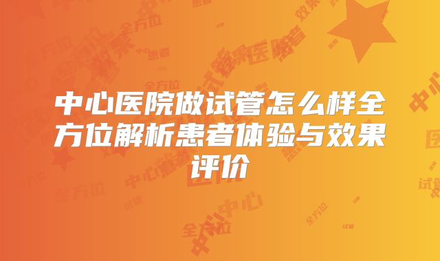 中心医院做试管怎么样全方位解析患者体验与效果评价