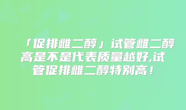 「促排雌二醇」试管雌二醇高是不是代表质量越好,试管促排雌二醇特别高！
