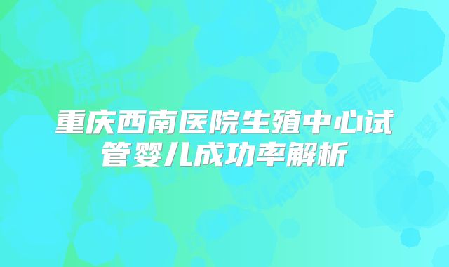 重庆西南医院生殖中心试管婴儿成功率解析