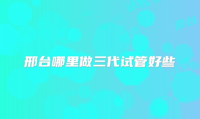 邢台哪里做三代试管好些