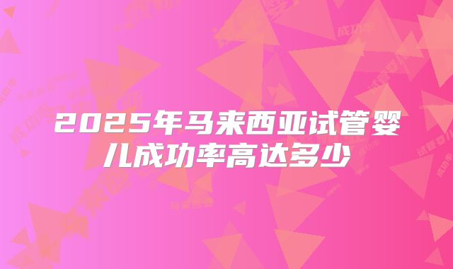 2025年马来西亚试管婴儿成功率高达多少
