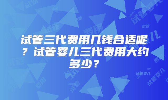 试管三代费用几钱合适呢?试管婴儿三代费用大约多少?