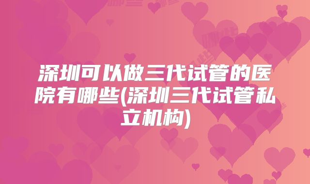 深圳可以做三代试管的医院有哪些(深圳三代试管私立机构)
