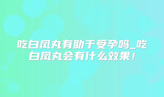 吃白凤丸有助于受孕吗_吃白凤丸会有什么效果!