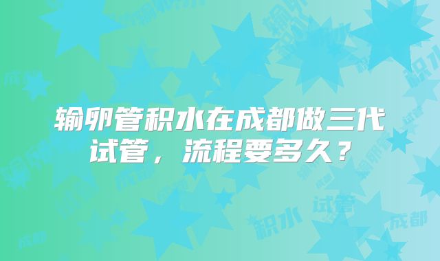 输卵管积水在成都做三代试管，流程要多久？
