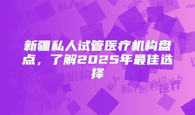 新疆私人试管医疗机构盘点，了解2025年最佳选择