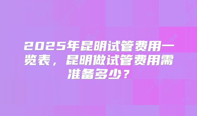 2025年昆明试管费用一览表，昆明做试管费用需准备多少？