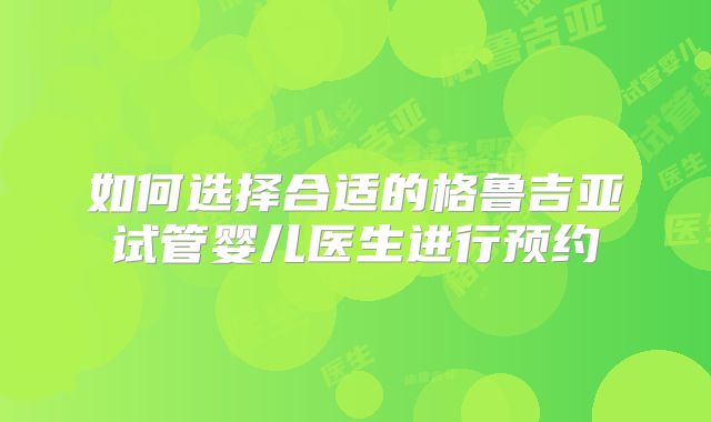 如何选择合适的格鲁吉亚试管婴儿医生进行预约
