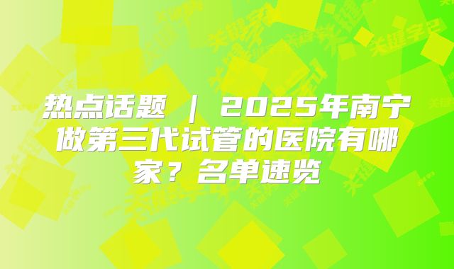 热点话题 | 2025年南宁做第三代试管的医院有哪家？名单速览