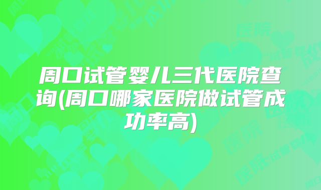周口试管婴儿三代医院查询(周口哪家医院做试管成功率高)
