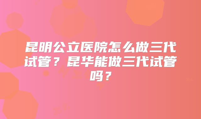 昆明公立医院怎么做三代试管？昆华能做三代试管吗？