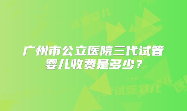 广州市公立医院三代试管婴儿收费是多少?