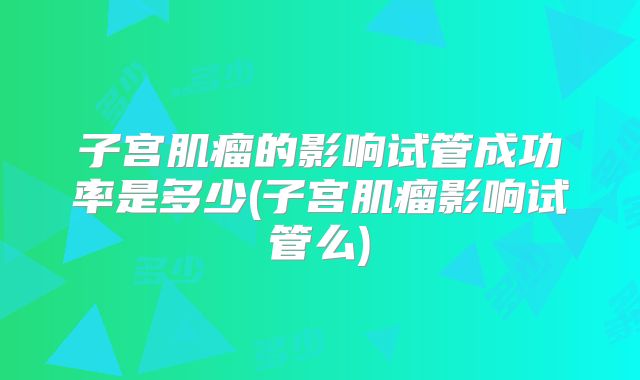 子宫肌瘤的影响试管成功率是多少(子宫肌瘤影响试管么)
