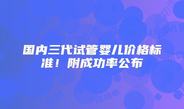 国内三代试管婴儿价格标准！附成功率公布